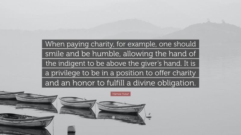 Hamza Yusuf Quote: “When paying charity, for example, one should smile and be humble, allowing the hand of the indigent to be above the giver’s hand. It is a privilege to be in a position to offer charity and an honor to fulfill a divine obligation.”