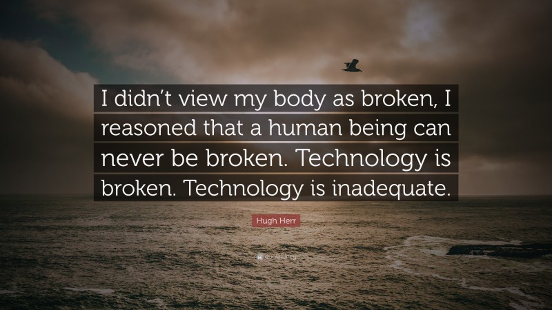 Hugh Herr Quote: “I didn’t view my body as broken, I reasoned that a human being can never be broken. Technology is broken. Technology is inadequate.”