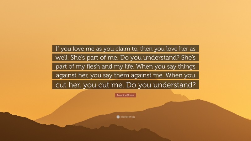 Francine Rivers Quote: “If you love me as you claim to, then you love her as well. She’s part of me. Do you understand? She’s part of my flesh and my life. When you say things against her, you say them against me. When you cut her, you cut me. Do you understand?”
