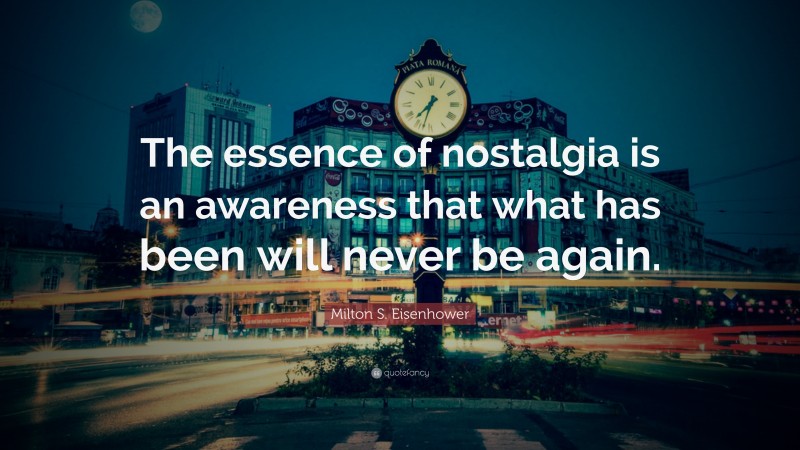 Milton S. Eisenhower Quote: “The essence of nostalgia is an awareness that what has been will never be again.”