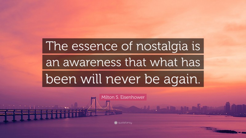 Milton S. Eisenhower Quote: “The essence of nostalgia is an awareness that what has been will never be again.”