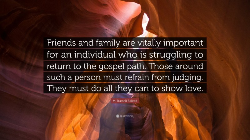 M. Russell Ballard Quote: “Friends and family are vitally important for an individual who is struggling to return to the gospel path. Those around such a person must refrain from judging. They must do all they can to show love.”