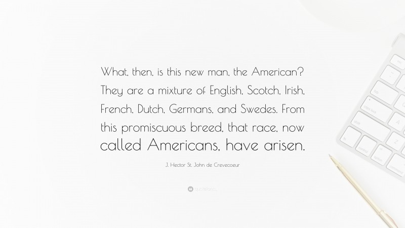 J. Hector St. John de Crevecoeur Quote: “What, then, is this new man, the American? They are a mixture of English, Scotch, Irish, French, Dutch, Germans, and Swedes. From this promiscuous breed, that race, now called Americans, have arisen.”
