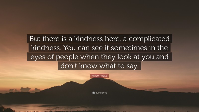 Miriam Toews Quote: “But there is a kindness here, a complicated kindness. You can see it sometimes in the eyes of people when they look at you and don’t know what to say.”