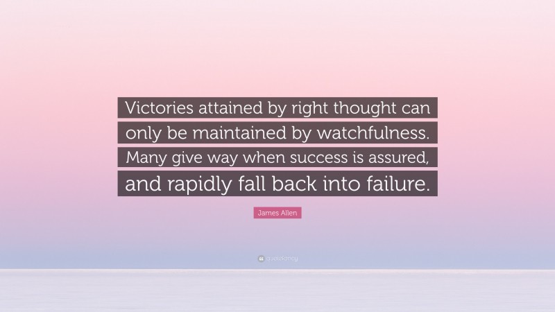 James Allen Quote: “Victories attained by right thought can only be maintained by watchfulness. Many give way when success is assured, and rapidly fall back into failure.”