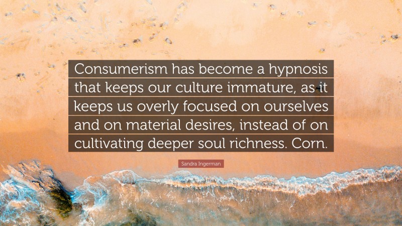 Sandra Ingerman Quote: “Consumerism has become a hypnosis that keeps our culture immature, as it keeps us overly focused on ourselves and on material desires, instead of on cultivating deeper soul richness. Corn.”