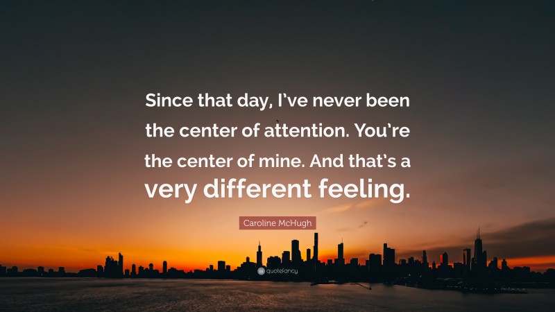 Caroline McHugh Quote: “Since that day, I’ve never been the center of attention. You’re the center of mine. And that’s a very different feeling.”