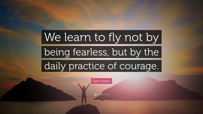 Sam Keen Quote: “We learn to fly not by being fearless, but by the daily practice of courage.”