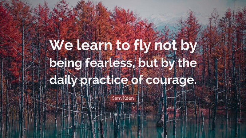 Sam Keen Quote: “We learn to fly not by being fearless, but by the daily practice of courage.”