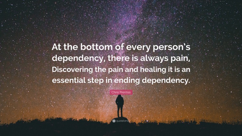 Chris Prentiss Quote: “At the bottom of every person’s dependency, there is always pain, Discovering the pain and healing it is an essential step in ending dependency.”
