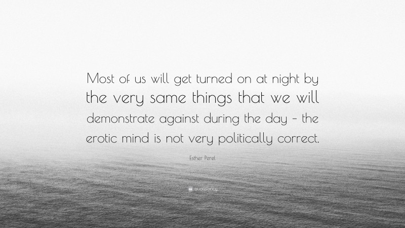 Esther Perel Quote: “Most of us will get turned on at night by the very same things that we will demonstrate against during the day – the erotic mind is not very politically correct.”