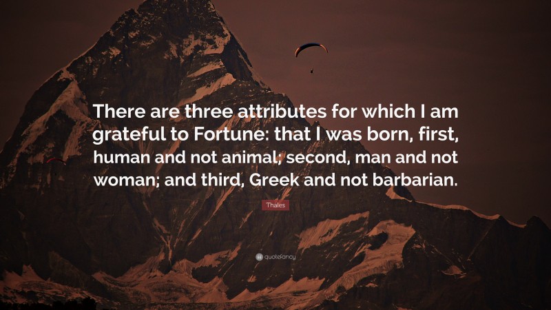 Thales Quote: “There are three attributes for which I am grateful to Fortune: that I was born, first, human and not animal; second, man and not woman; and third, Greek and not barbarian.”