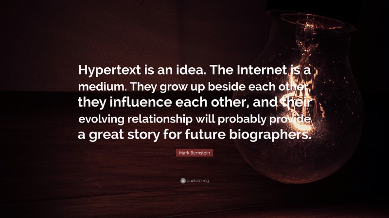 Mark Bernstein Quote: “Hypertext is an idea. The Internet is a medium. They grow up beside each other, they influence each other, and their evolving relationship will probably provide a great story for future biographers.”