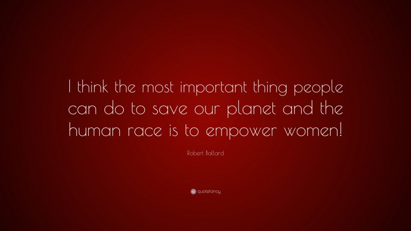 Robert Ballard Quote: “I think the most important thing people can do to save our planet and the human race is to empower women!”