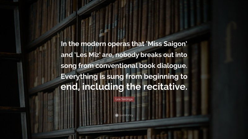 Lea Salonga Quote: “In the modern operas that ‘Miss Saigon’ and ‘Les Miz’ are, nobody breaks out into song from conventional book dialogue. Everything is sung from beginning to end, including the recitative.”
