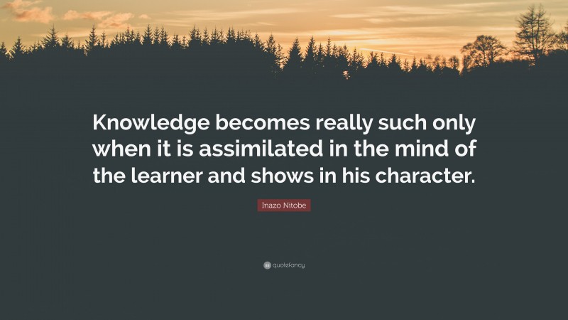 Inazo Nitobe Quote: “Knowledge becomes really such only when it is assimilated in the mind of the learner and shows in his character.”
