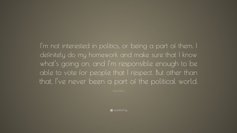 Kate Mara Quote: “I’m not interested in politics, or being a part of them. I definitely do my homework and make sure that I know what’s going on, and I’m responsible enough to be able to vote for people that I respect. But other than that, I’ve never been a part of the political world.”