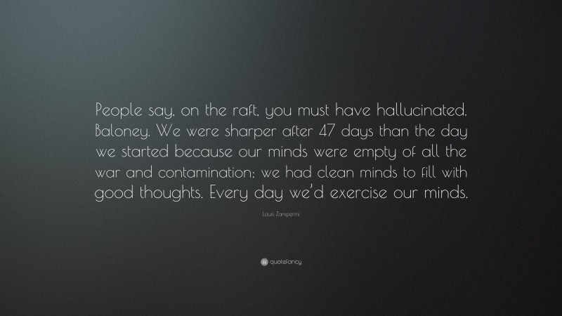 Louis Zamperini Quote: “People say, on the raft, you must have hallucinated. Baloney. We were sharper after 47 days than the day we started because our minds were empty of all the war and contamination; we had clean minds to fill with good thoughts. Every day we’d exercise our minds.”