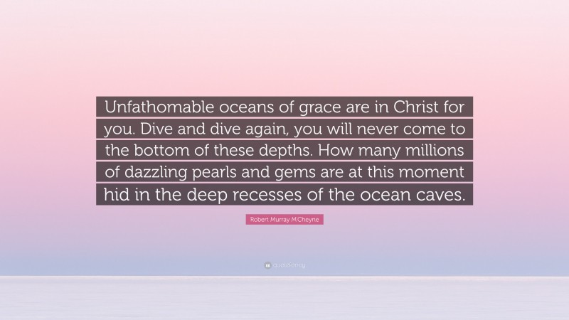 Robert Murray M'Cheyne Quote: “Unfathomable oceans of grace are in Christ for you. Dive and dive again, you will never come to the bottom of these depths. How many millions of dazzling pearls and gems are at this moment hid in the deep recesses of the ocean caves.”