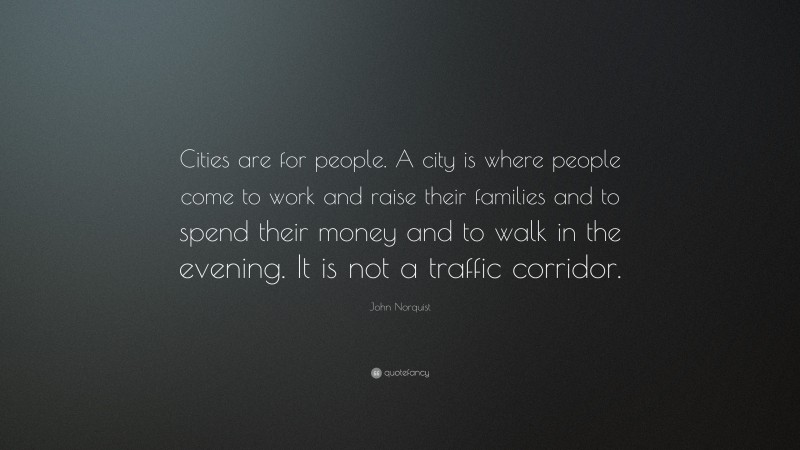 John Norquist Quote: “Cities are for people. A city is where people come to work and raise their families and to spend their money and to walk in the evening. It is not a traffic corridor.”