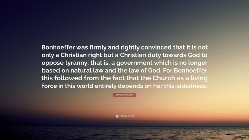 Dietrich Bonhoeffer Quote: “Bonhoeffer was firmly and rightly convinced that it is not only a Christian right but a Christian duty towards God to oppose tyranny, that is, a government which is no longer based on natural law and the law of God. For Bonhoeffer this followed from the fact that the Church as a living force in this world entirely depends on her this-sidedness.”
