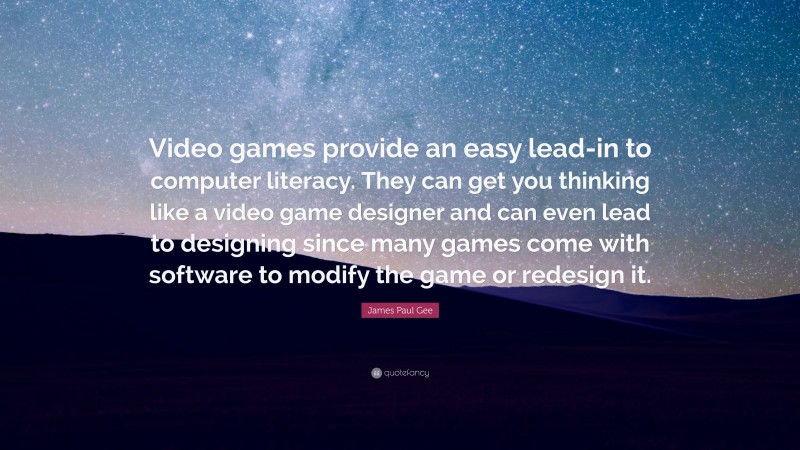 James Paul Gee Quote: “Video games provide an easy lead-in to computer literacy. They can get you thinking like a video game designer and can even lead to designing since many games come with software to modify the game or redesign it.”