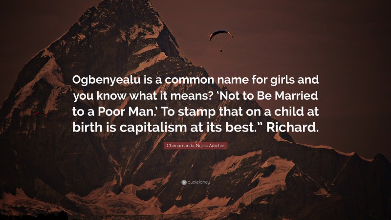 Chimamanda Ngozi Adichie Quote: “Ogbenyealu is a common name for girls and you know what it means? ‘Not to Be Married to a Poor Man.’ To stamp that on a child at birth is capitalism at its best.” Richard.”