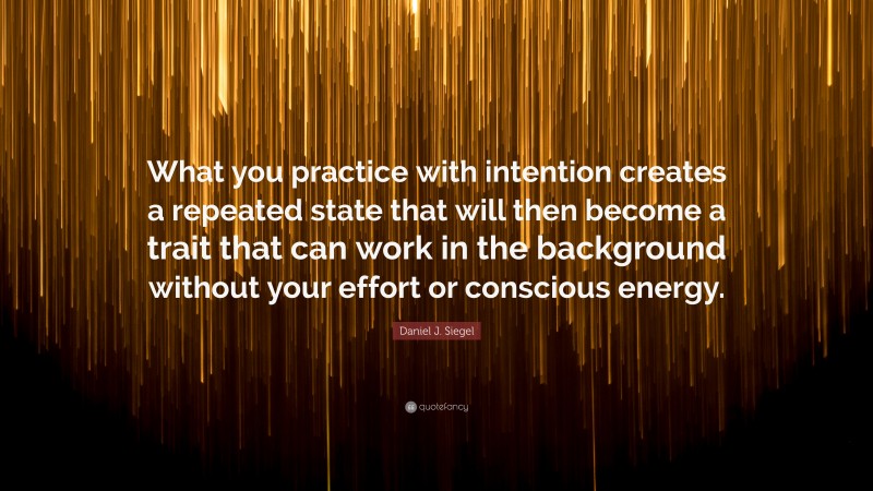 Daniel J. Siegel Quote: “What you practice with intention creates a repeated state that will then become a trait that can work in the background without your effort or conscious energy.”
