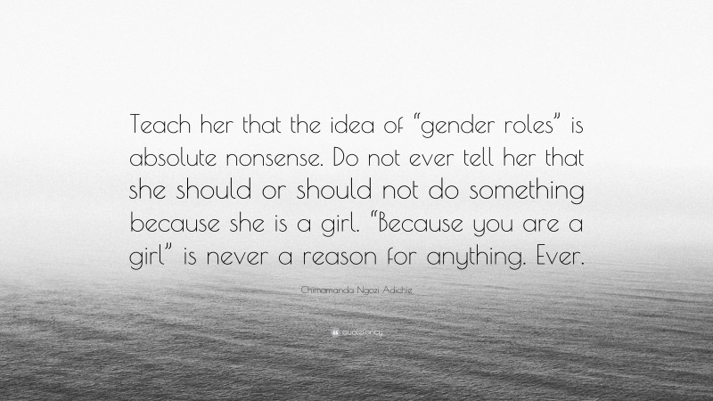 Chimamanda Ngozi Adichie Quote: “Teach her that the idea of “gender roles” is absolute nonsense. Do not ever tell her that she should or should not do something because she is a girl. “Because you are a girl” is never a reason for anything. Ever.”