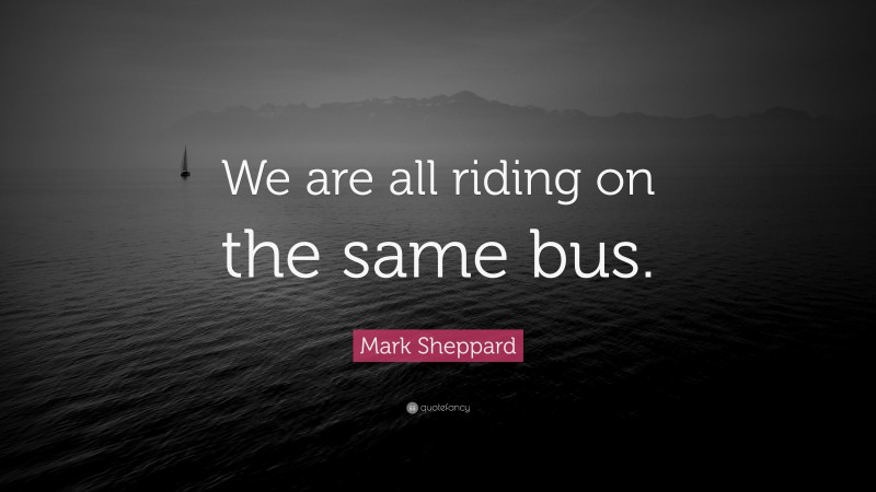 Mark Sheppard Quote: “We are all riding on the same bus.”