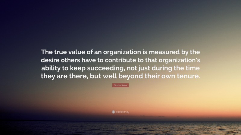 Simon Sinek Quote: “The true value of an organization is measured by the desire others have to contribute to that organization’s ability to keep succeeding, not just during the time they are there, but well beyond their own tenure.”