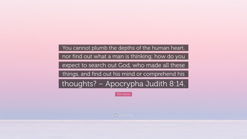 Tom Morris Quote: “You cannot plumb the depths of the human heart, nor find out what a man is thinking; how do you expect to search out God, who made all these things, and find out his mind or comprehend his thoughts? – Apocrypha Judith 8:14.”