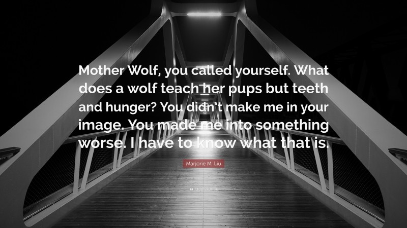 Marjorie M. Liu Quote: “Mother Wolf, you called yourself. What does a wolf teach her pups but teeth and hunger? You didn’t make me in your image. You made me into something worse. I have to know what that is.”
