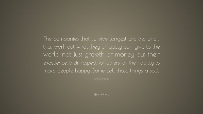 Charles Handy Quote: “The companies that survive longest are the one’s that work out what they uniquely can give to the world-not just growth or money but their excellence, their respect for others, or their ability to make people happy. Some call those things a soul.”