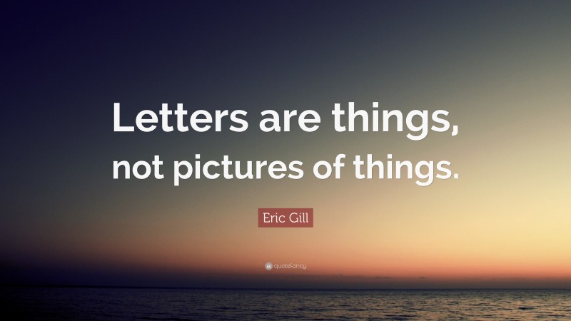 Eric Gill Quote: “Letters are things, not pictures of things.”