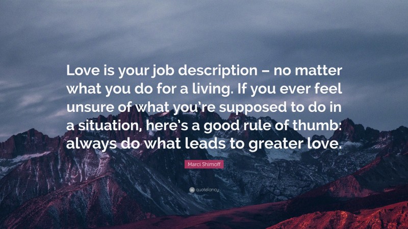Marci Shimoff Quote: “Love is your job description – no matter what you do for a living. If you ever feel unsure of what you’re supposed to do in a situation, here’s a good rule of thumb: always do what leads to greater love.”