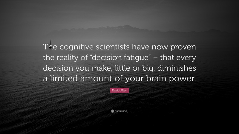 David Allen Quote: “The cognitive scientists have now proven the reality of “decision fatigue” – that every decision you make, little or big, diminishes a limited amount of your brain power.”