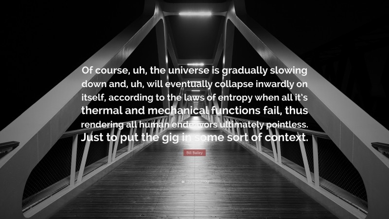 Bill Bailey Quote: “Of course, uh, the universe is gradually slowing down and, uh, will eventually collapse inwardly on itself, according to the laws of entropy when all it’s thermal and mechanical functions fail, thus rendering all human endeavors ultimately pointless. Just to put the gig in some sort of context.”