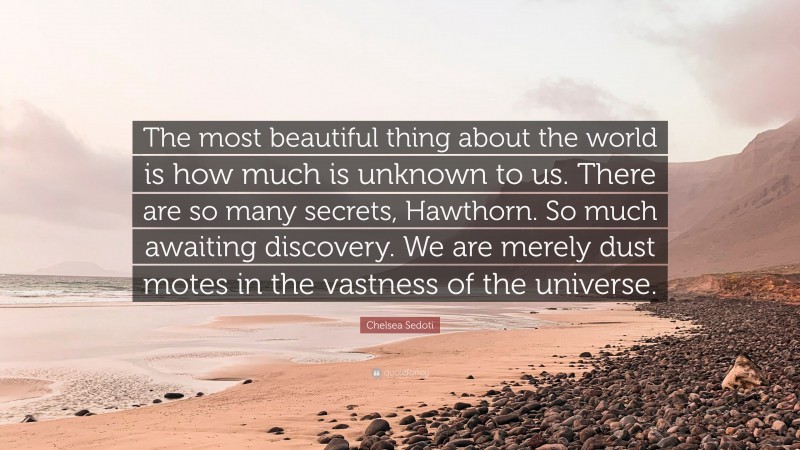Chelsea Sedoti Quote: “The most beautiful thing about the world is how much is unknown to us. There are so many secrets, Hawthorn. So much awaiting discovery. We are merely dust motes in the vastness of the universe.”