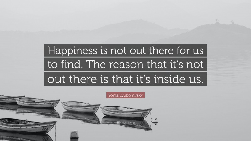 Sonja Lyubomirsky Quote: “Happiness is not out there for us to find. The reason that it’s not out there is that it’s inside us.”