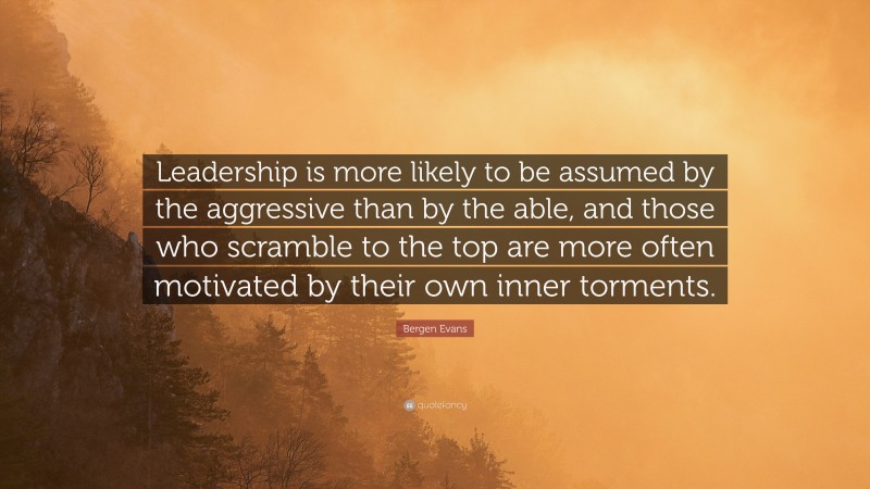Bergen Evans Quote: “Leadership is more likely to be assumed by the aggressive than by the able, and those who scramble to the top are more often motivated by their own inner torments.”