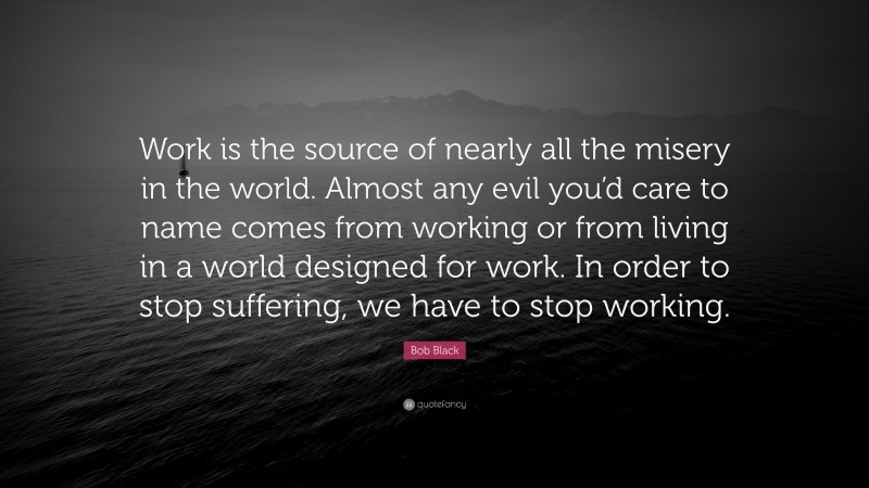 Bob Black Quote: “Work is the source of nearly all the misery in the world. Almost any evil you’d care to name comes from working or from living in a world designed for work. In order to stop suffering, we have to stop working.”
