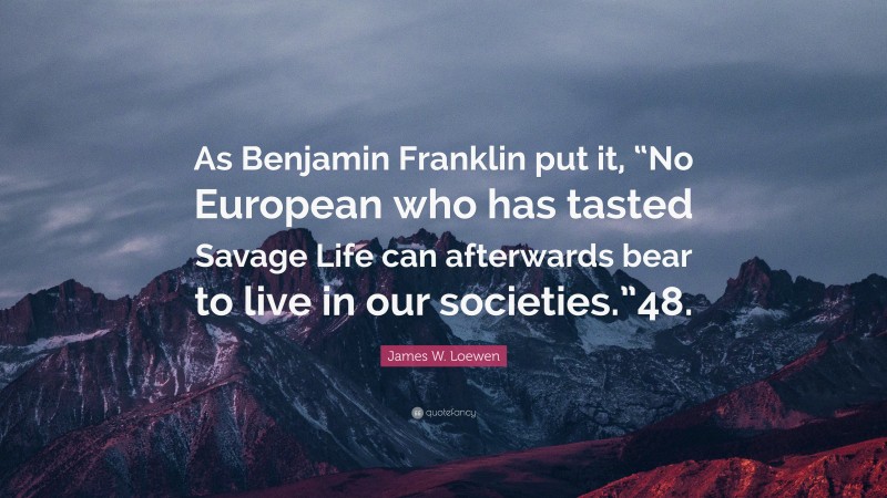 James W. Loewen Quote: “As Benjamin Franklin put it, “No European who has tasted Savage Life can afterwards bear to live in our societies.”48.”
