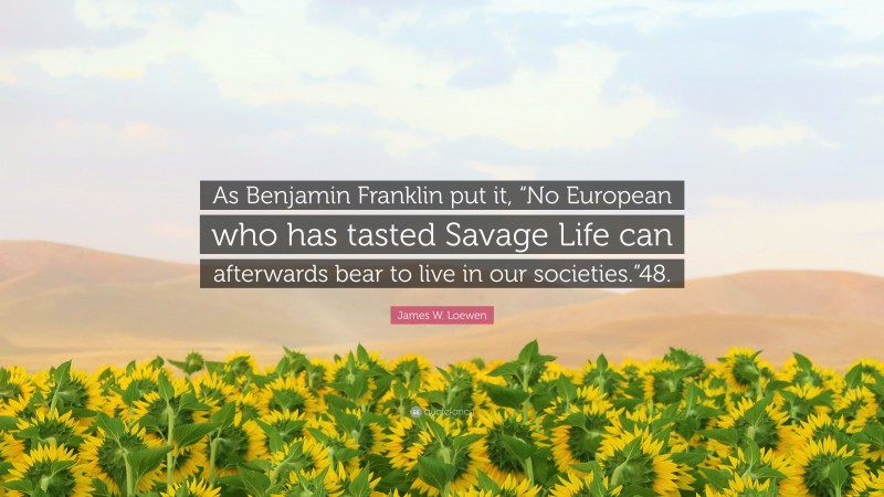 James W. Loewen Quote: “As Benjamin Franklin put it, “No European who has tasted Savage Life can afterwards bear to live in our societies.”48.”