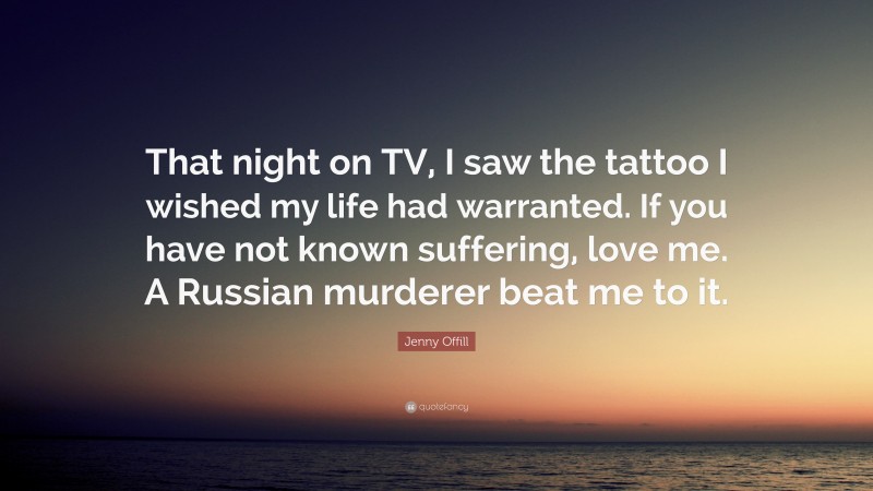 Jenny Offill Quote: “That night on TV, I saw the tattoo I wished my life had warranted. If you have not known suffering, love me. A Russian murderer beat me to it.”