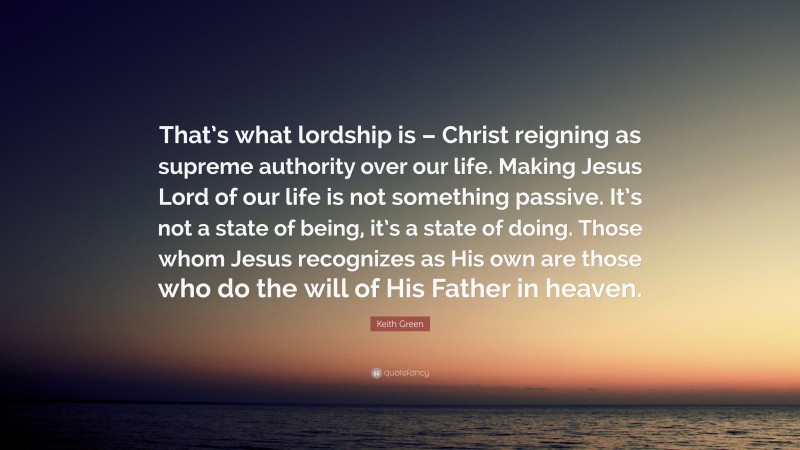 Keith Green Quote: “That’s what lordship is – Christ reigning as supreme authority over our life. Making Jesus Lord of our life is not something passive. It’s not a state of being, it’s a state of doing. Those whom Jesus recognizes as His own are those who do the will of His Father in heaven.”