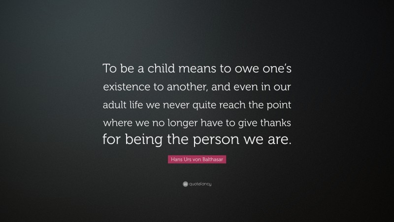 Hans Urs von Balthasar Quote: “To be a child means to owe one’s existence to another, and even in our adult life we never quite reach the point where we no longer have to give thanks for being the person we are.”