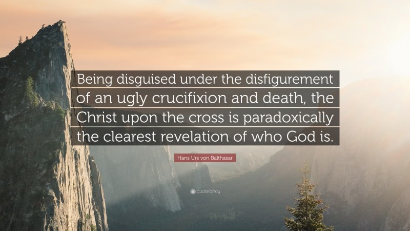 Hans Urs von Balthasar Quote: “Being disguised under the disfigurement of an ugly crucifixion and death, the Christ upon the cross is paradoxically the clearest revelation of who God is.”