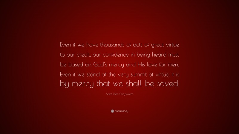 Saint John Chrysostom Quote: “Even if we have thousands of acts of great virtue to our credit, our confidence in being heard must be based on God’s mercy and His love for men. Even if we stand at the very summit of virtue, it is by mercy that we shall be saved.”
