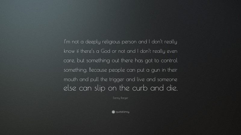 Sonny Barger Quote: “I’m not a deeply religious person and I don’t really know if there’s a God or not and I don’t really even care, but something out there has got to control something. Because people can put a gun in their mouth and pull the trigger and live and someone else can slip on the curb and die.”